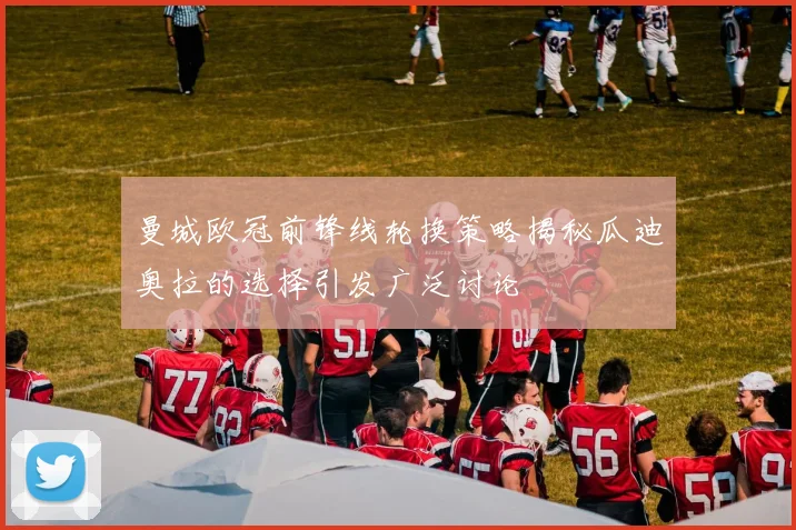 曼城欧冠前锋线轮换策略揭秘瓜迪奥拉的选择引发广泛讨论