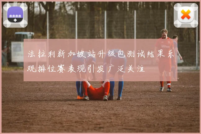 法拉利新加坡站升级包测试结果乐观排位赛表现引发广泛关注