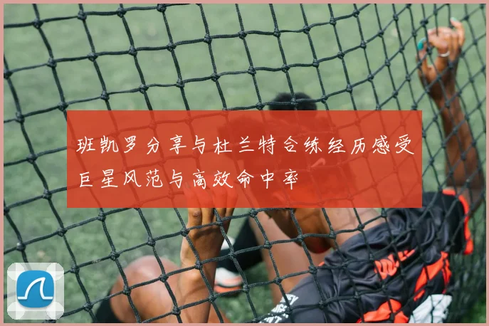 班凯罗分享与杜兰特合练经历感受巨星风范与高效命中率